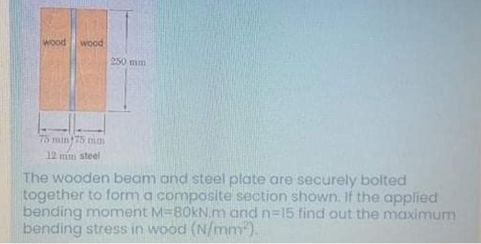 wood wood
250 mm
75 min 75 mn
12 min steel
The wooden beam and steel plate are securely bolted
together to form a composite section shown. If the applied
bending moment M-80KN.m and n=15 find out the maximum
bending stress in wood (N/mm).
