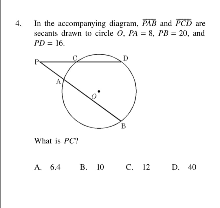 In the accompanying diagram, PAB and PCD are
secants drawn to circle 0, PA = 8, PB = 20, and
4.
%3D
PD = 16.
D
P
A
В
What is PC?
А. 6.4
В.
10 C.
С.
12
D. 40
