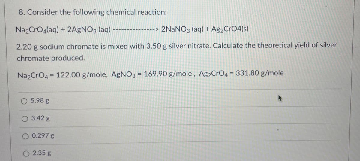 8. Consider the following chemical reaction:
Na₂CrO4(aq) + 2AgNO3 (aq) ------- -----> 2NaNO3 (aq) + Ag₂CrO4(s)
2.20 g sodium chromate is mixed with 3.50 g silver nitrate. Calculate the theoretical yield of silver
chromate produced.
Na₂CrO4 = 122.00 g/mole, AgNO3 = 169.90 g/mole, Ag₂CrO4 = 331.80 g/mole
O 5.98 g
O 3.42 g
0.297 g
O 2.35 g