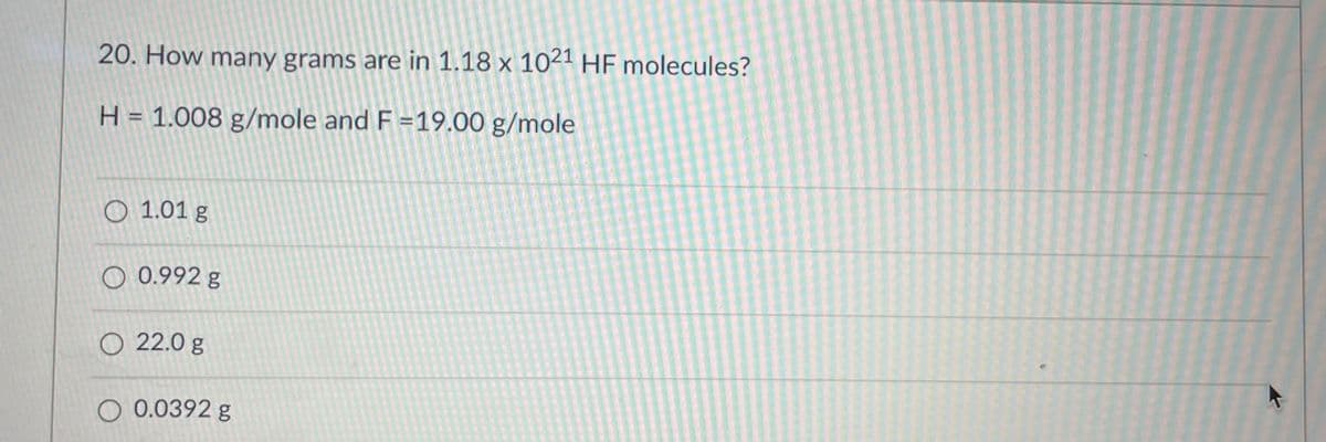 20. How many grams are in 1.18 x 1021 HF molecules?
H = 1.008 g/mole and F=19.00 g/mole
O 1.01 g
0.992 g
O 22.0 g
O 0.0392 g