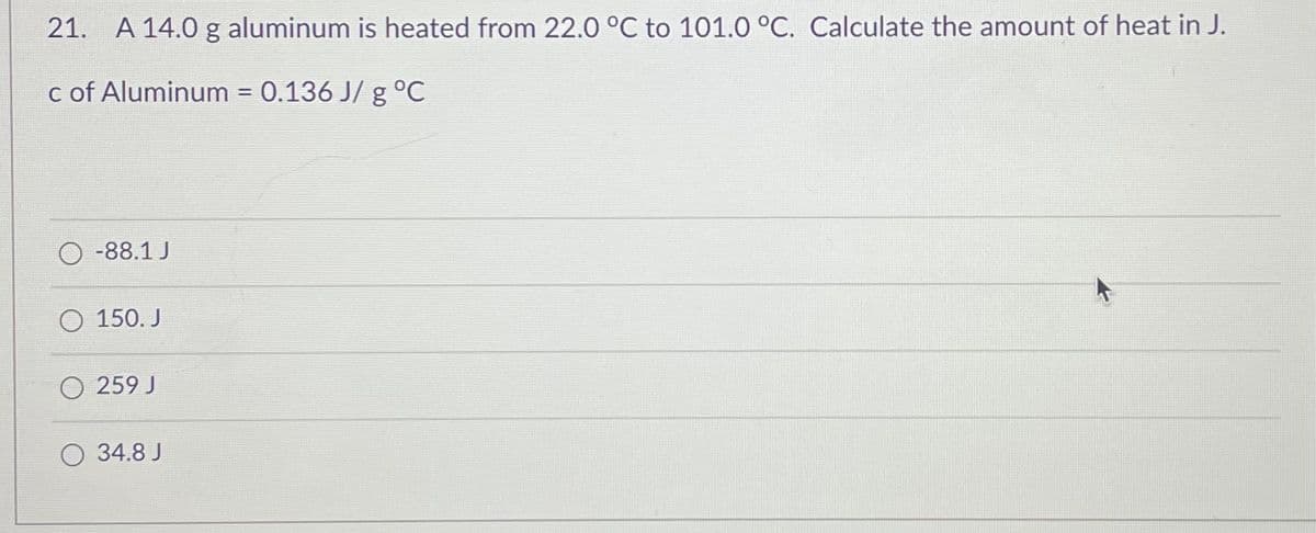 21. A 14.0 g aluminum is heated from 22.0 °C to 101.0 °C. Calculate the amount of heat in J.
c of Aluminum = 0.136 J/ g °C
-88.1 J
O 150. J
O 259 J
34.8 J