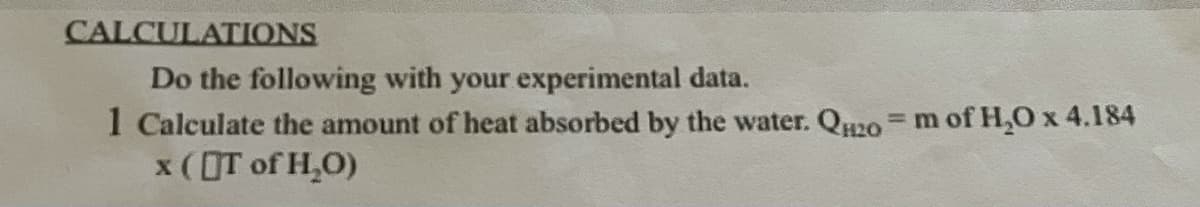 CALCULATIONS
Do the following with your experimental data.
1 Calculate the amount of heat absorbed by the water. QH20 = m of H₂O x 4.184
x (IT of H₂O)