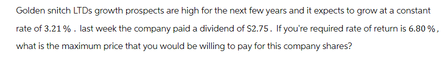 Golden snitch LTDs growth prospects are high for the next few years and it expects to grow at a constant
rate of 3.21% . last week the company paid a dividend of $2.75. If you're required rate of return is 6.80 %,
what is the maximum price that you would be willing to pay for this company shares?