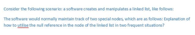 Consider the following scenario: a software creates and manipulates a linked list, like follows:
The software would normally maintain track of two special nodes, which are as follows: Explanation of
how to utilise the null reference in the node of the linked list in two frequent situations?
