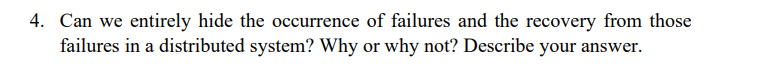 4. Can we entirely hide the occurrence of failures and the recovery from those
failures in a distributed system? Why or why not? Describe your answer.
