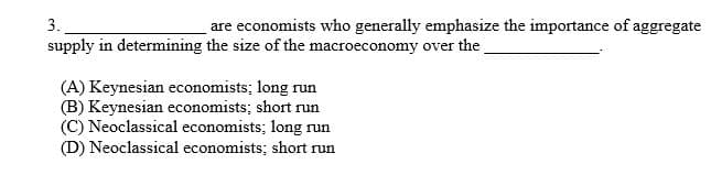 3.
are economists who generally emphasize the importance of aggregate
supply in determining the size of the macroeconomy over the
(A) Keynesian economists; long run
(B) Keynesian economists; short run
(C) Neoclassical economists; long run
(D) Neoclassical economists; short run
