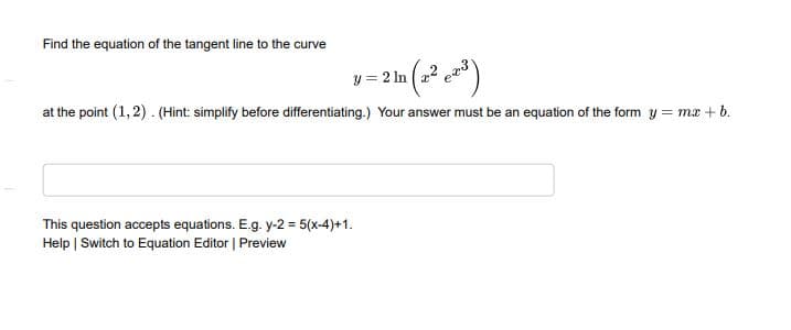 Find the equation of the tangent line to the curve
y = 2 In (22
at the point (1, 2). (Hint: simplify before differentiating.) Your answer must be an equation of the form y = ma + b.
This question accepts equations. E.g. y-2 = 5(x-4)+1.
Help | Switch to Equation Editor | Preview
