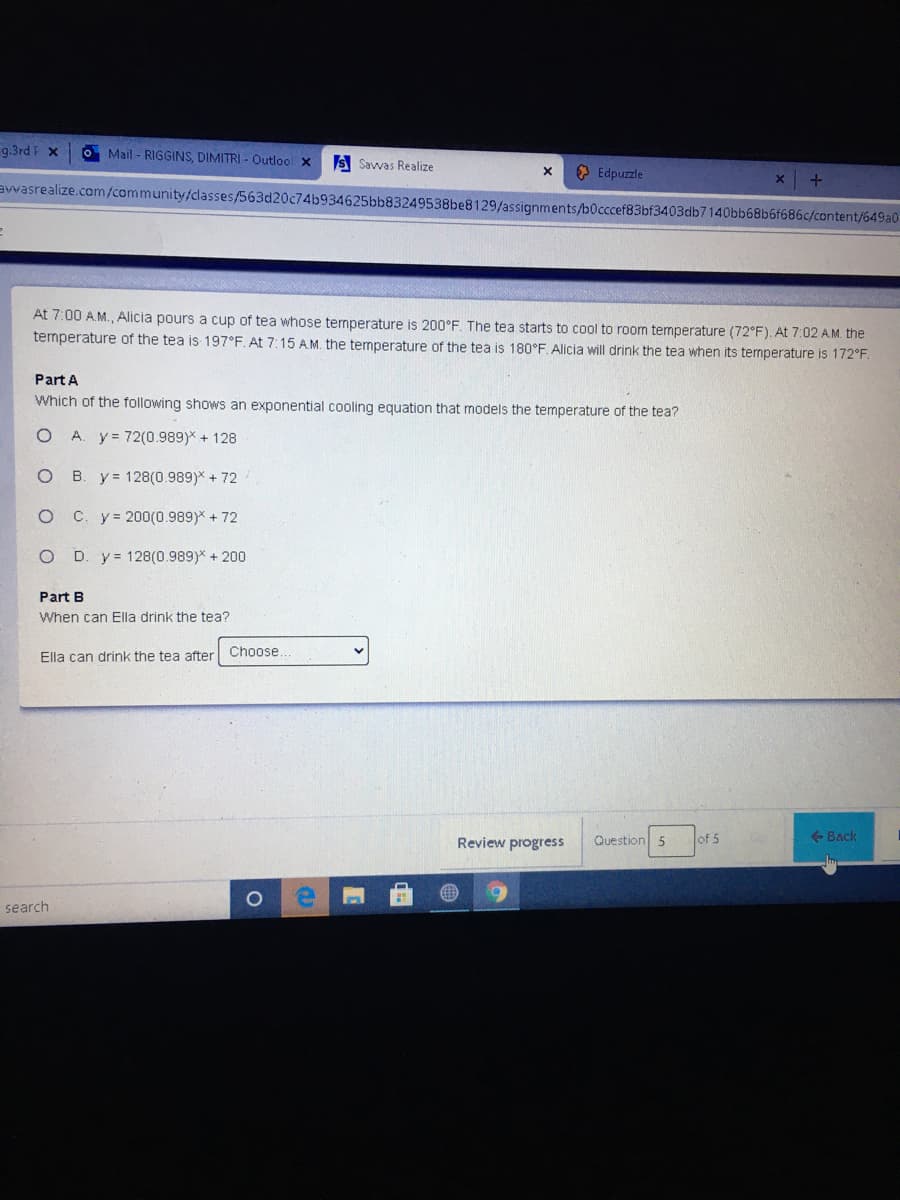 9.3rd F x
O Mail - RIGGINS, DIMITRI - Outlool x
S Savvas Realize
O Edpuzzle
awasrealize.com/community/classes/563d20c74b934625bb83249538be8129/assignments/b0cccef83bf3403db7140bb68b6f686c/content/649a0
At 7:00 A.M., Alicia pours a cup of tea whose temperature is 200°F. The tea starts to cool to room temperature (72°F). At 7:02 AM. the
temperature of the tea is 197°F. At 7:15 AM. the temperature of the tea is 180°F Alicia will drink the tea when its temperature is 172°F.
Part A
Which of the following shows an exponential cooling equation that models the temperature of the tea?
A. y= 72(0.989)* + 128
B. y = 128(0.989)* + 72
C. y= 200(0.989)* + 72
D. y= 128(0.989)* + 200
Part B
When can Ella drink the tea?
Choose
Ella can drink the tea after
Review progress
Question 5
of 5
+ Back
search

