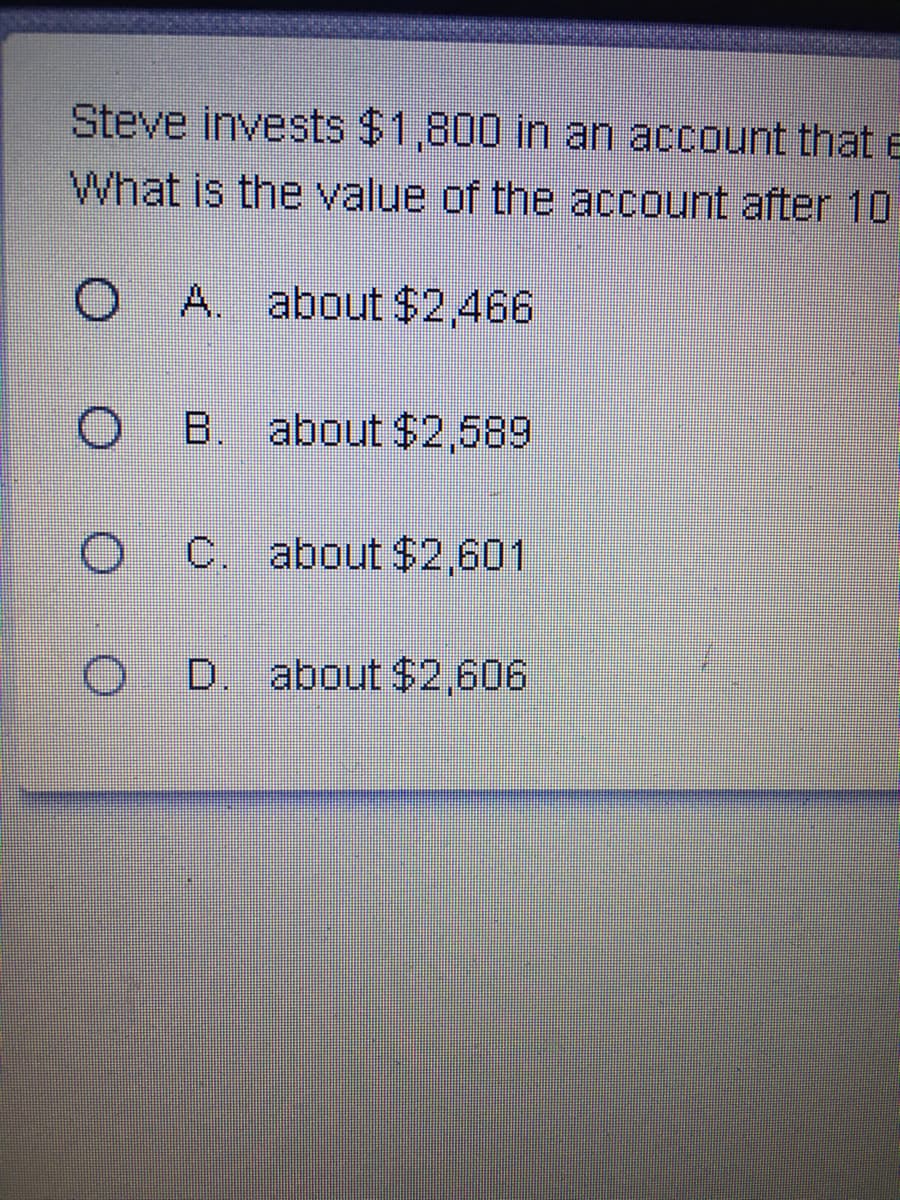 Steve invests $1,800 in an account that e
What is the value of the account after 10
O A. about $2,466
B. about $2,589
C. about $2,601
D. about $2,606
