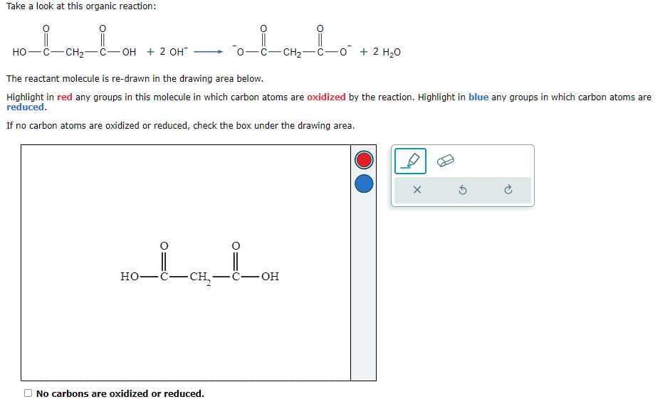 Take a look at this organic reaction:
HỌ—C–CH2C-
-OH + 2 OH™
The reactant molecule is re-drawn in the drawing area below.
Highlight in red any groups in this molecule in which carbon atoms are oxidized by the reaction. Highlight in blue any groups in which carbon atoms are
reduced.
If no carbon atoms are oxidized or reduced, check the box under the drawing area.
HO-CCE,…"
lovbo +240
-CH₂-C-
No carbons are oxidized or reduced.
OH
X