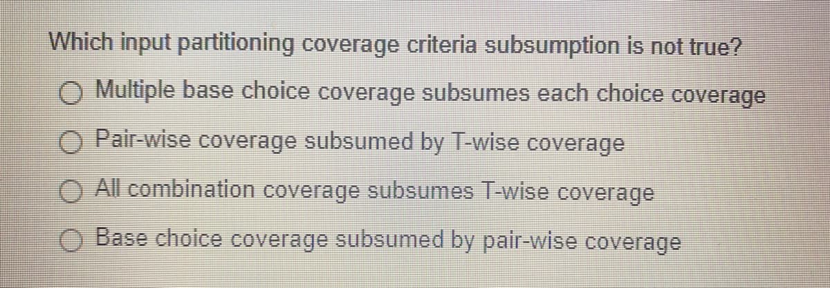 Which input partitioning coverage criteria subsumption is not true?
O Multiple base choice coverage subsumes each choice coverage
O Pair-wise coverage subsumed by T-wise coverage
O All combination coverage subsumes T-wise coverage
O Base cholce coverage subsumed by pair-wise coverage
