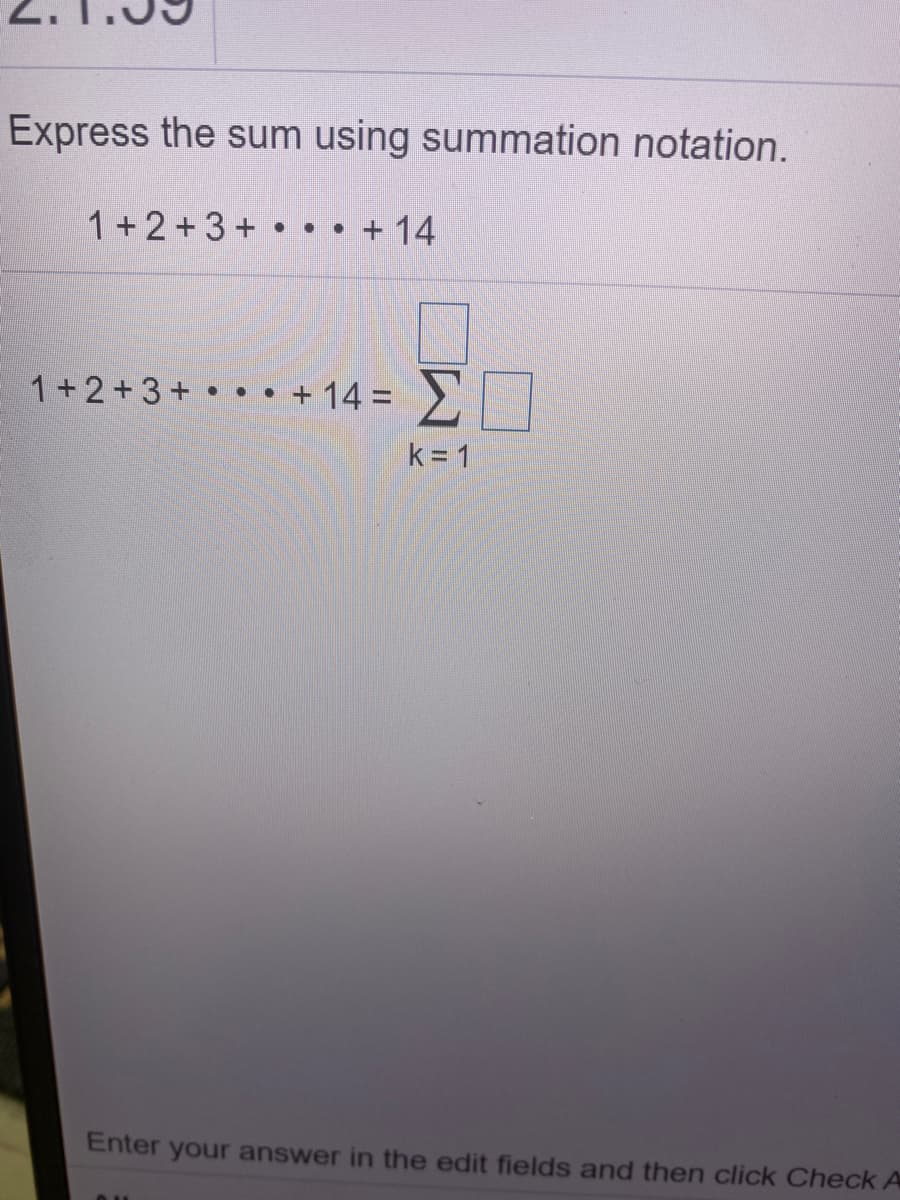 Express the sum using summation notation.
1 + 2+3 + • • • + 14
1+2+3+ • • •
+ 14 = >
k= 1
Enter your answer in the edit fields and then click Check A
