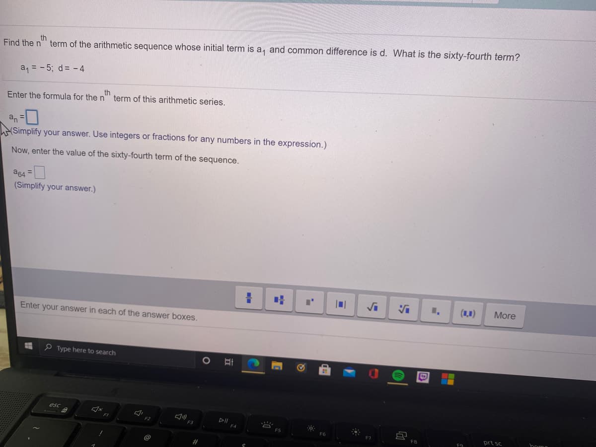 th
Find the n" term of the arithmetic sequence whose initial term is a, and common difference is d. What is the sixty-fourth term?
a = - 5; d= -4
Enter the formula for the n
th
term of this arithmetic series.
an =0
Simplify your answer. Use integers or fractions for any numbers in the expression.)
Now, enter the value of the sixty-fourth term of the sequence.
as4 =
(Simplify your answer.)
(1,1)
More
Enter your answer in each of the answer boxes.
P Type here to search
esc
F1
DII
F5
F6
F8
prt sc
boma
F9
D
