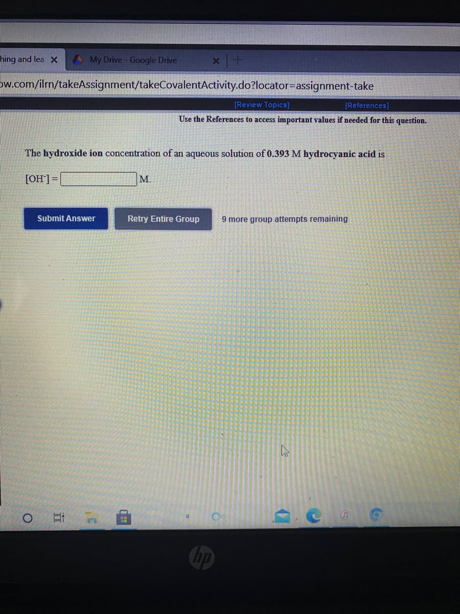 hing and lea X
My Drive - Google Drive
Dw.com/ilrn/takeAssignment/takeCovalentActivity.do?locator=assignment-take
[Review Topics]
[References]
Use the References to access important values if needed for this question.
The hydroxide ion concentration of an aqueous solution of 0.393 M hydrocyanic acid is
[OH]]=
M.
Submit Answer
Retry Entire Group
9 more group attempts remaining

