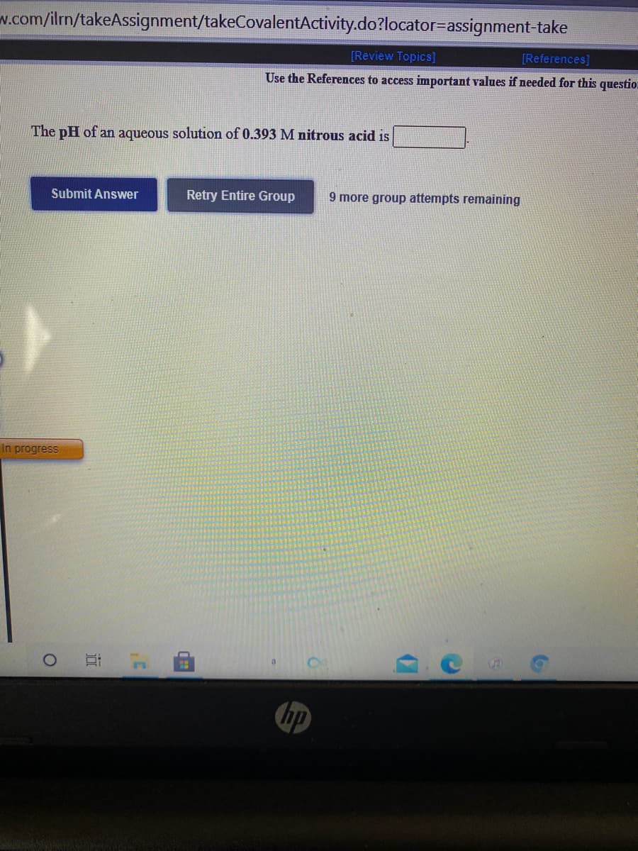 w.com/ilrn/takeAssignment/takeCovalentActivity.do?locator=assignment-take
[Review Topics]
[References]
Use the References to access important values if needed for this questio.
The pH of an aqueous solution of 0.393 M nitrous acid is
Submit Answer
Retry Entire Group
9 more group attempts remaining
In progress
hp
