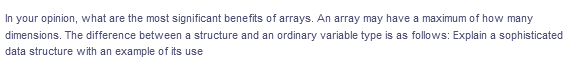 In your opinion, what are the most significant benefits of arrays. An array may have a maximum of how many
dimensions. The difference between a structure and an ordinary variable type is as follows: Explain a sophisticated
data structure with an example of its use
