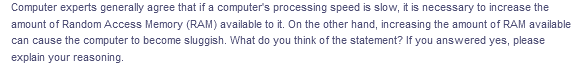 Computer experts generally agree that if a computer's processing speed is slow, it is necessary to increase the
amount of Random Access Memory (RAM) available to it. On the other hand, increasing the amount of RAM available
can cause the computer to become sluggish. What do you think of the statement? If you answered yes, please
explain your reasoning.
