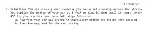 - 1 attachment-
3. Situation: You are driving when suddenly you saw a cat crossing across the street,
You applied the brakes of your car at 8 fps to slow it down until it stops. After
456 ft, your car has come to a full stop. Determine:
a. How fast your car was traveling immediately before the brakes were applied
b. The time required for the car to stop
