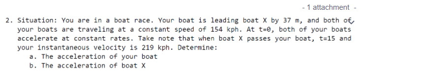 - 1 attachment -
2. Situation: You are in a boat race. Your boat is leading boat X by 37 m, and both o€
your boats are traveling at a constant speed of 154 kph. At t=0, both of your boats
accelerate at constant rates. Take note that when boat X passes your boat, t=15 and
your instantaneous velocity is 219 kph. Determine:
a. The acceleration of your boat
b. The acceleration of boat X
