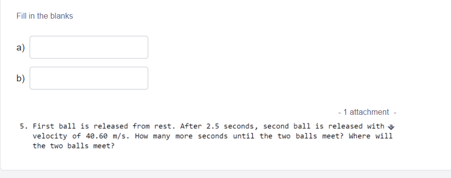 Fill in the blanks
a)
b)
- 1 attachment -
5. First ball is released from rest. After 2.5 seconds, second ball is released with a
velocity of 40.60 m/s. How many more seconds until the two balls meet? Where will
the two balls meet?
