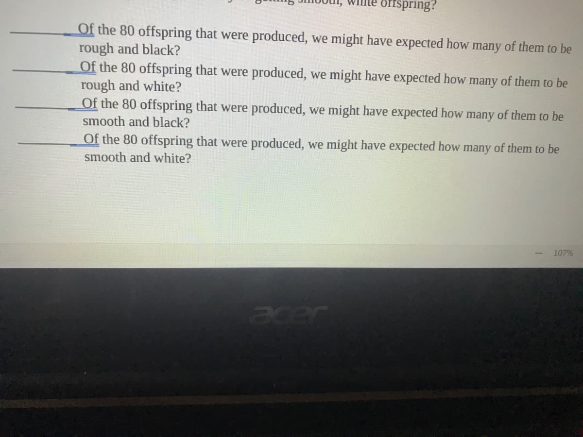 offspring?
Of the 80 offspring that were produced, we might have expected how many of them to be
rough and black?
Of the 80 offspring that were produced, we might have expected how many of them to be
rough and white?
Of the 80 offspring that were produced, we might have expected how many of them to be
smooth and black?
Of the 80 offspring that were produced, we might have expected how many of them to be
smooth and white?
107%
acer
