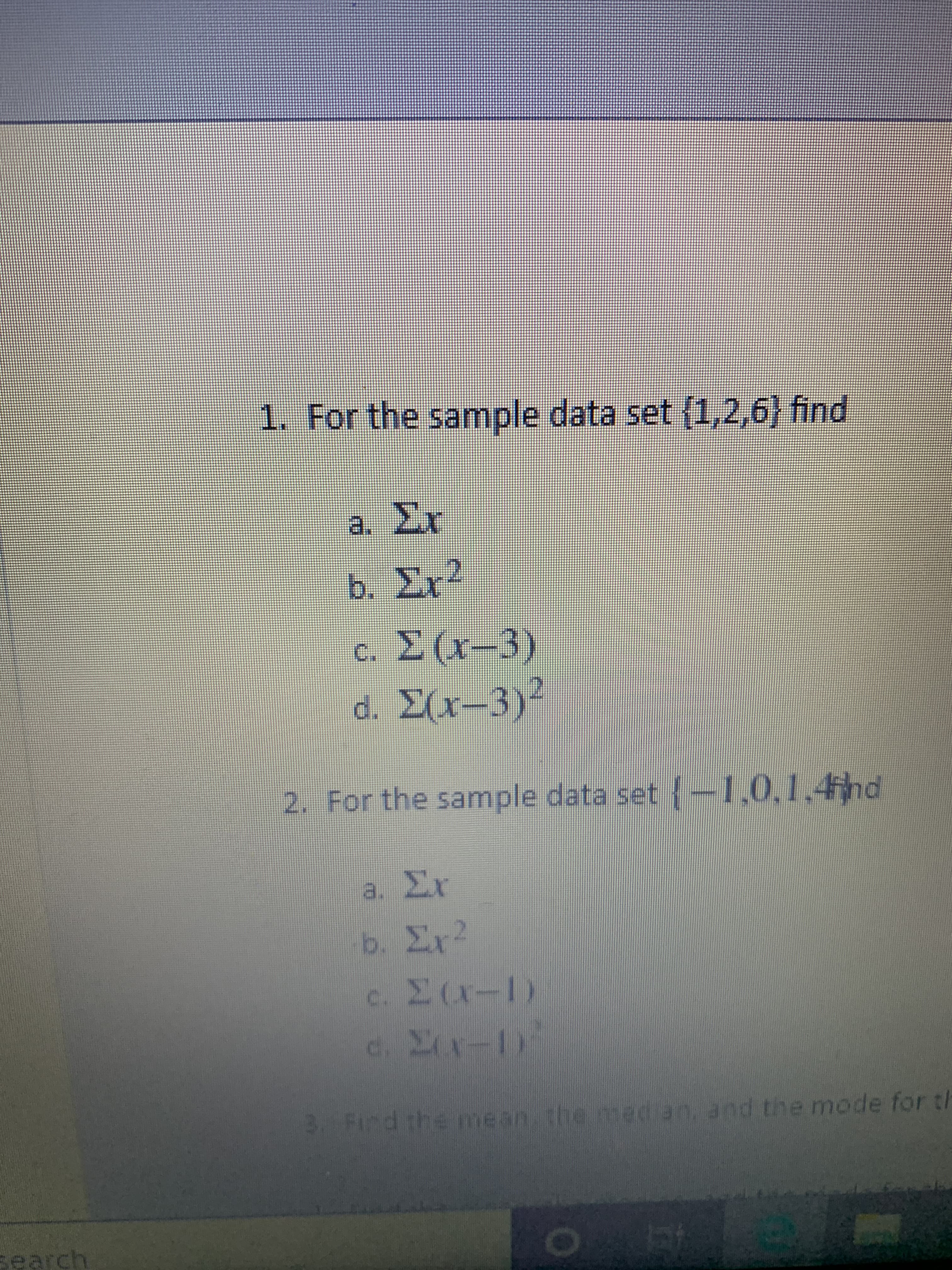 1. For the sample data set (1,2,6} find
a. Er
b. Σ 2
c Σ (3)
d. Σ(-3):
2. For the sample data set {-1,0,1,4hd
8. Σε
b. Σ 2
ε. Σ(-Ι)
. Σ
3. Find the mean the median, and the mode for
search
