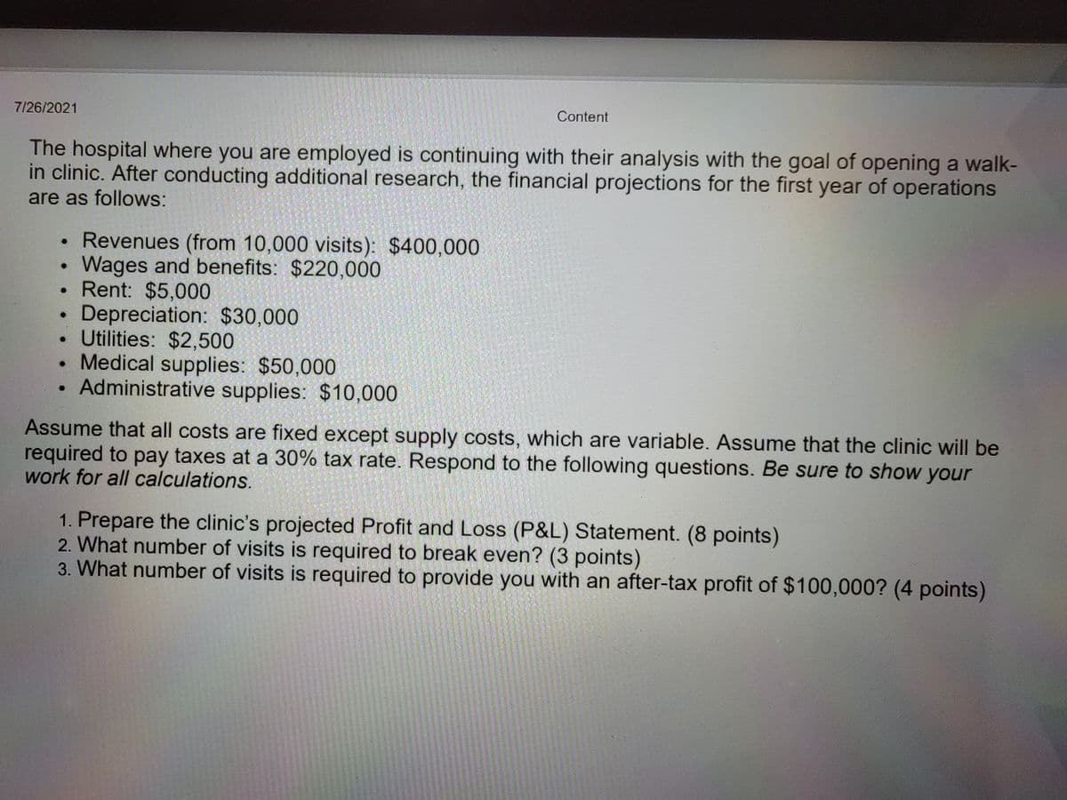 7/26/2021
Content
The hospital where you are employed is continuing with their analysis with the goal of opening a walk-
in clinic. After conducting additional research, the financial projections for the first year of operations
are as follows:
• Revenues (from 10,000 visits): $400,000
Wages and benefits: $220,000
• Rent: $5,000
Depreciation: $30,000
Utilities: $2,500
• Medical supplies: $50,000
Administrative supplies: $10,000
Assume that all costs are fixed except supply costs, which are variable. Assume that the clinic will be
required to pay taxes at a 30% tax rate. Respond to the following questions. Be sure to show your
work for all calculations.
1. Prepare the clinic's projected Profit and Loss (P&L) Statement. (8 points)
2. What number of visits is required to break even? (3 points)
3. What number of visits is required to provide you with an after-tax profit of $100,000? (4 points)

