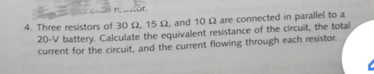 Ca retor.
4. Three resistors of 30 Q, 15 Q, and 10 N are connected in parallel to a
20-V battery. Calculate the equivalent resistance of the circuit, the total
current for the circuit, and the current flowing through each resistor.
