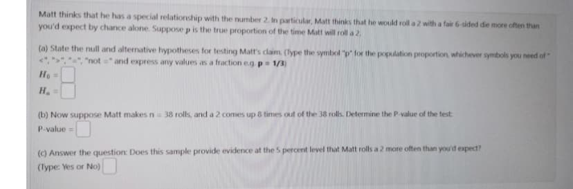 Matt thinks that he has a special relationship with the number 2. In particular, Matt thinks that he would roll a 2 with a fair 6-sided die more often than
you'd expect by chance alone. Suppose p is the true proportion of the time Matt will roll a 2.
(a) State the null and alternative hypotheses for testing Matt's claim. (Type the symbol "p' for the population proportion, whichever symbols you need of "
"not" and express any values as a fraction e.g. p = 1/3)
Ho =
H₂ =
(b) Now suppose Matt makes n = 38 rolls, and a 2 comes up 8 times out of the 38 rolls. Determine the P-value of the test:
P-value=
(c) Answer the question: Does this sample provide evidence at the 5 percent level that Matt rolls a 2 more often than you'd expect?
(Type: Yes or No)