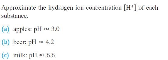 Approximate the hydrogen ion concentration [H+] of each
substance.
(a) apples: pH - 3.0
(b) beer: pH
= 4.2
(c) milk: pH = 6.6
