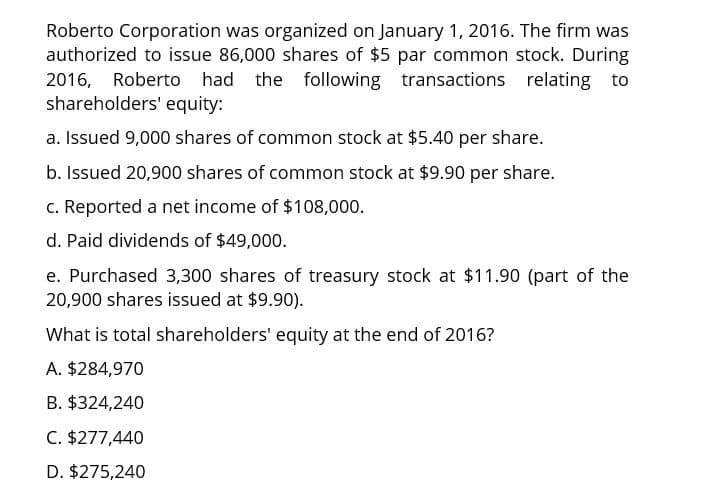 Roberto Corporation was organized on January 1, 2016. The firm was
authorized to issue 86,000 shares of $5 par common stock. During
2016, Roberto had the following transactions relating to
shareholders' equity:
a. Issued 9,000 shares of common stock at $5.40 per share.
b. Issued 20,900 shares of common stock at $9.90 per share.
c. Reported a net income of $108,000.
d. Paid dividends of $49,000.
e. Purchased 3,300 shares of treasury stock at $11.90 (part of the
20,900 shares issued at $9.90).
What is total shareholders' equity at the end of 2016?
A. $284,970
B. $324,240
C. $277,440
D. $275,240