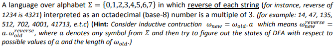 A language over alphabet E = {0,1,2,3,4,5,6,7} in which reverse of each string (for instance, reverse of
1234 is 4321) interpreted as an octadecimal (base-8) number is a multiple of 3. (for example: 14, 47, 135,
512, 702, 4001, 41713, e.t.c) (Hint: Consider inductive contruction wnew = Wold-a which means wewse
=
yerse, where a denotes any symbol from E and then try to figure out the states of DFA with respect to
possible values of a and the length of wold-)
a. Wold
