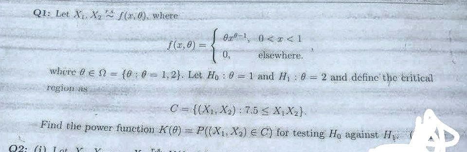 Q1: Let X₁ X₂ (2.0), where
0¹ 0<x< 1
f(x,0)=
0,
elsewhere.
where 0 € = {0:0=1,2). Let Ho: 0 = 1 and H₁ : 0 = 2 and define the critical
region as
C = {(X₁, X₂):7.5 < X₁X₂}.
Find the power function K(0) = P((X₁, X₂) € C) for testing Ho against Hy
22: (i) Lot