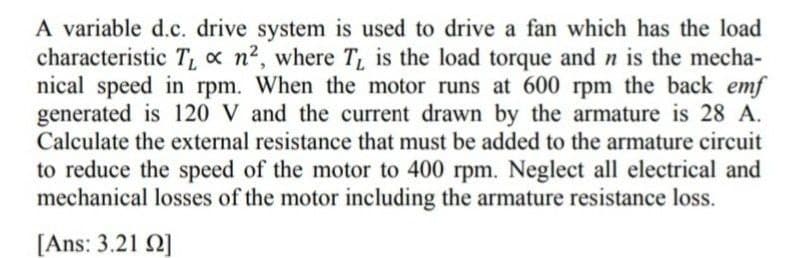 A variable d.c. drive system is used to drive a fan which has the load
characteristic T₁ x n², where T₁ is the load torque and n is the mecha-
nical speed in rpm. When the motor runs at 600 rpm the back emf
generated is 120 V and the current drawn by the armature is 28 A.
Calculate the external resistance that must be added to the armature circuit
to reduce the speed of the motor to 400 rpm. Neglect all electrical and
mechanical losses of the motor including the armature resistance loss.
[Ans: 3.21 22]