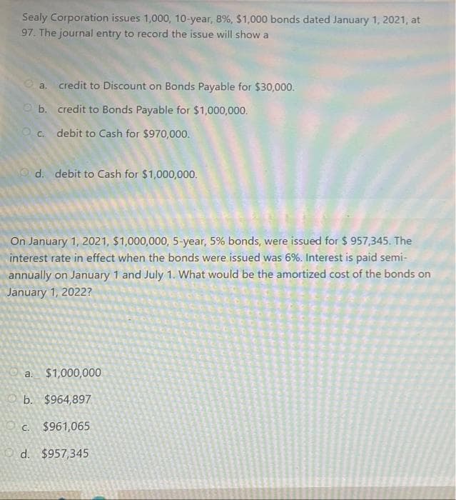 Sealy Corporation issues 1,000, 10-year, 8%, $1,000 bonds dated January 1, 2021, at
97. The journal entry to record the issue will show a
a.
credit to Discount on Bonds Payable for $30,000.
b.
credit to Bonds Payable for $1,000,000.
Oc.
debit to Cash for $970,000.
d. debit to Cash for $1,000,000.
On January 1, 2021, $1,000,000, 5-year, 5% bonds, were issued for $957,345. The
interest rate in effect when the bonds were issued was 6%. Interest is paid semi-
annually on January 1 and July 1. What would be the amortized cost of the bonds on
January 1, 2022?
a.
$1,000,000
b. $964,897
$961,065
d. $957,345
NO C.