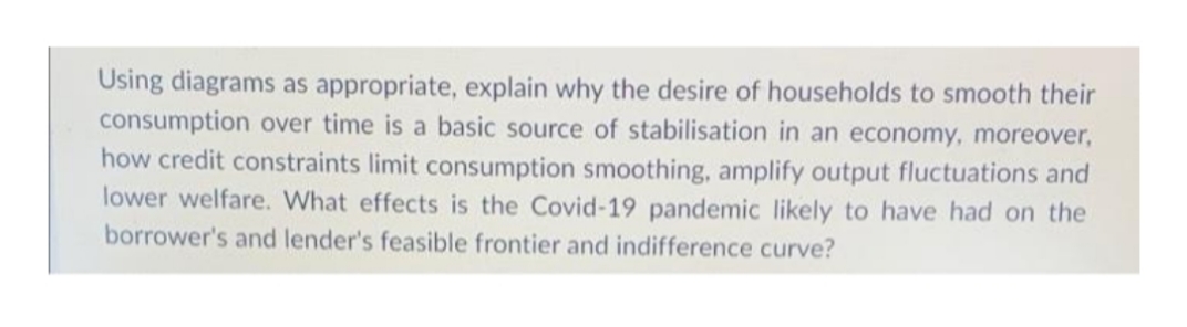 Using diagrams as appropriate, explain why the desire of households to smooth their
consumption over time is a basic source of stabilisation in an economy, moreover,
how credit constraints limit consumption smoothing, amplify output fluctuations and
lower welfare. What effects is the Covid-19 pandemic likely to have had on the
borrower's and lender's feasible frontier and indifference curve?