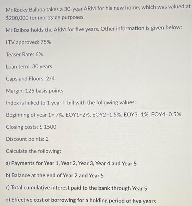 Mr.Rocky Balboa takes a 30-year ARM for his new home, which was valued at
$200,000 for mortgage purposes.
Mr.Balboa holds the ARM for five years. Other information is given below:
LTV approved: 75%
Teaser Rate: 6%
Loan term: 30 years
Caps and Floors: 2/4
Margin: 125 basis points.
Index is linked to 1 year T-bill with the following values:
Beginning of year 1= 7%, EOY1-2%, EOY2=1.5%, EOY3=1%, EOY4=0.5%
Closing costs: $ 1500
Discount points: 2
Calculate the following:
a) Payments for Year 1, Year 2, Year 3, Year 4 and Year 5
b) Balance at the end of Year 2 and Year 5
c) Total cumulative interest paid to the bank through Year 5
d) Effective cost of borrowing for a holding period of five years