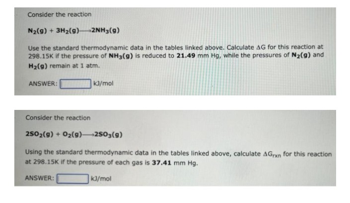 Consider the reaction
N₂(g) + 3H₂(9)->2NH3(9)
Use the standard thermodynamic data in the tables linked above. Calculate AG for this reaction at
298.15K if the pressure of NH3(g) is reduced to 21.49 mm Hg, while the pressures of N₂(9) and
H₂(9) remain at 1 atm.
ANSWER:
kJ/mol
Consider the reaction
2SO₂(g) + O₂(g) 2SO3(9)
Using the standard thermodynamic data in the tables linked above, calculate AGrxn for this reaction
at 298.15K if the pressure of each gas is 37.41 mm Hg.
ANSWER:
kJ/mol