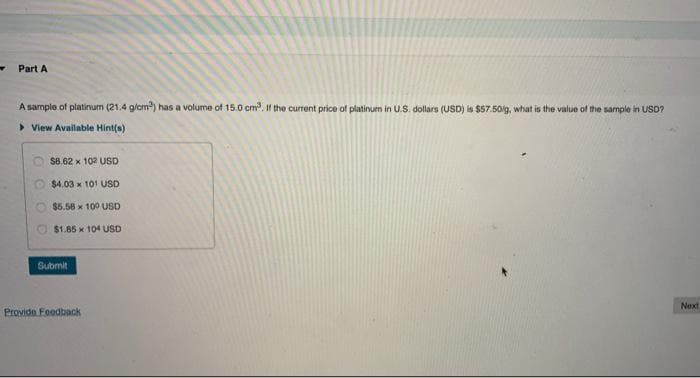 Part A
A sample of platinum (21.4 g/cm³) has a volume of 15.0 cm³. If the current price of platinum in U.S. dollars (USD) is $57.50/g, what is the value of the sample in USD?
View Available Hint(s)
$8.62 x 102 USD
$4.03 x 101 USD
$5.58 x 100 USD
$1.85 x 104 USD
Next
Submit
Provide Feedback
