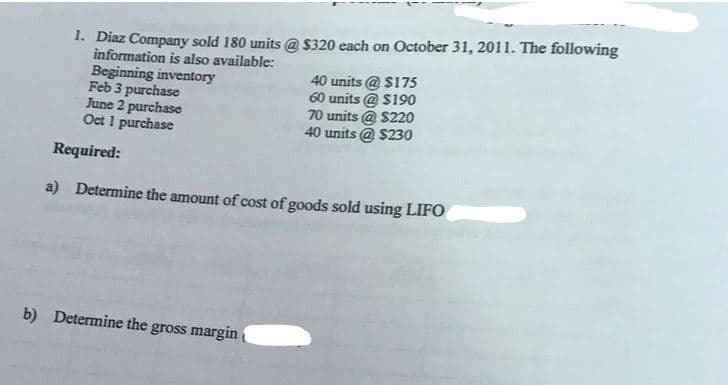 1. Diaz Company sold 180 units @ $320 each on October 31, 2011. The following
information is also available:
Beginning inventory
Feb 3 purchase
June 2 purchase
Oct 1 purchase
40 units @ $175
60 units @ $190
b) Determine the gross margin
70 units @ $220
40 units@ $230
Required:
a) Determine the amount of cost of goods sold using LIFO