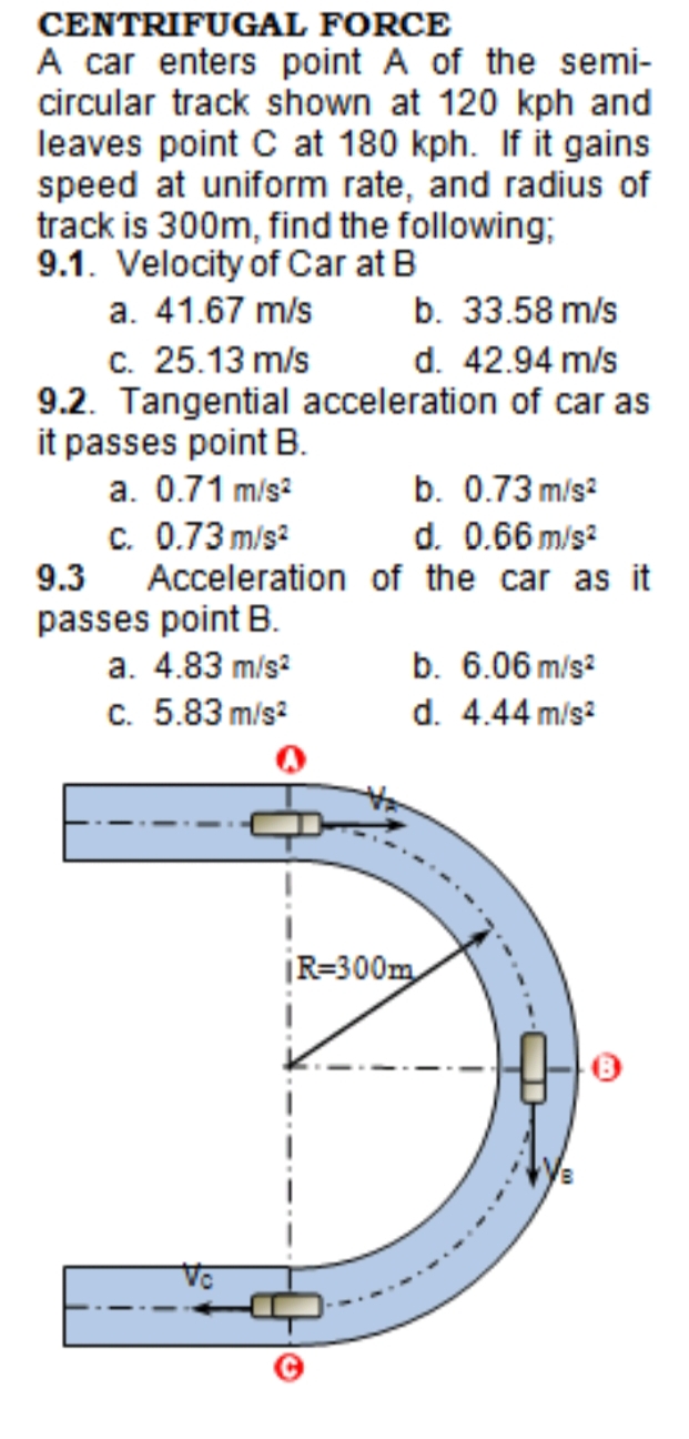 CENTRIFUGAL FORCE
A car enters point A of the semi-
circular track shown at 120 kph and
leaves point C at 180 kph. If it gains
speed at uniform rate, and radius of
track is 300m, find the following;
9.1. Velocity of Car at B
a. 41.67 m/s
b. 33.58 m/s
c. 25.13 m/s
9.2. Tangential acceleration of car as
it passes point B.
d. 42.94 m/s
a. 0.71 m/s?
b. 0.73 m/s?
c. 0.73 m/s?
9.3
Acceleration of the car as it
d. 0.66 m/s?
passes point B.
a. 4.83 m/s?
b. 6.06 m/s?
c. 5.83 m/s?
d. 4.44 m/s?
|R=300m
