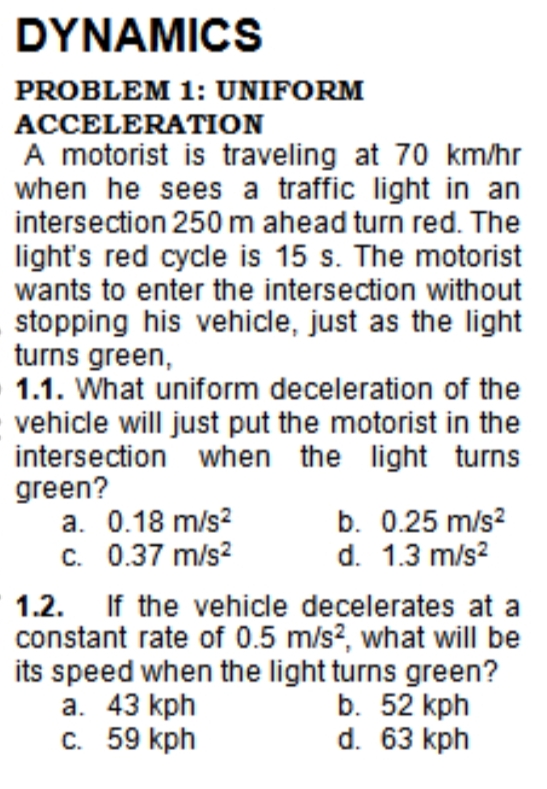 DYNAMICS
PROBLEM 1: UNIFORM
ACCELERATION
A motorist is traveling at 70 km/hr
when he sees a traffic light in an
intersection 250 m ahead turn red. The
light's red cycle is 15 s. The motorist
wants to enter the intersection without
stopping his vehicle, just as the light
turns green,
1.1. What uniform deceleration of the
vehicle will just put the motorist in the
intersection when the light turns
green?
a. 0.18 m/s?
c. 0.37 m/s?
b. 0.25 m/s?
d. 1.3 m/s?
1.2. If the vehicle decelerates at a
constant rate of 0.5 m/s?, what will be
its speed when the light turns green?
а. 43 kph
с. 59 kph
b. 52 kph
d. 63 kph
