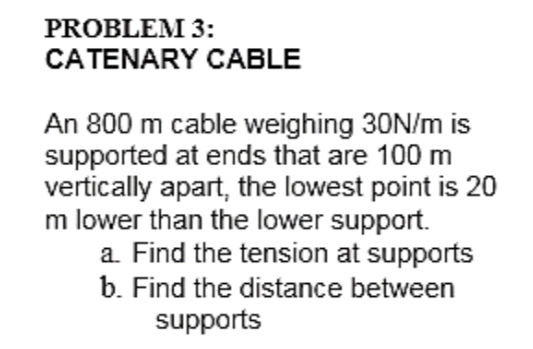 PROBLEM 3:
CATENARY CABLE
An 800 m cable weighing 30N/m is
supported at ends that are 100 m
vertically apart, the lowest point is 20
m lower than the lower support.
a. Find the tension at supports
b. Find the distance between
supports
