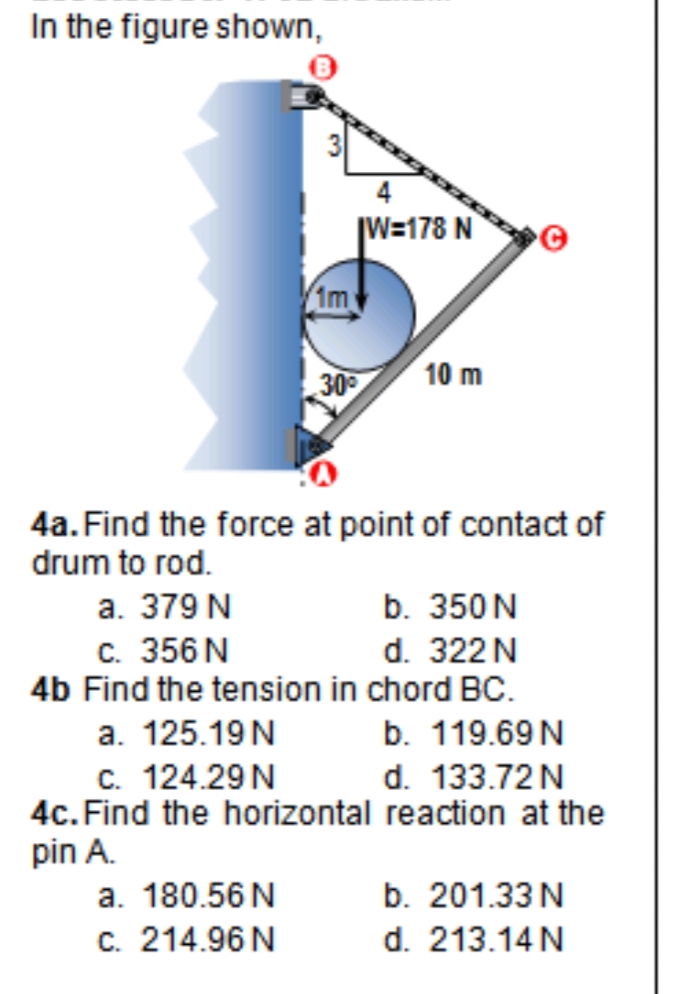 In the figure shown,
|W=178 N
Im
30
10 m
4a. Find the force at point of contact of
drum to rod.
b. 350N
d. 322N
4b Find the tension in chord BC.
a. 379 N
c. 356 N
a. 125.19N
b. 119.69 N
c. 124.29N
4c. Find the horizontal reaction at the
pin A.
a. 180.56 N
C. 214.96 N
d. 133.72N
b. 201.33 N
d. 213.14 N
