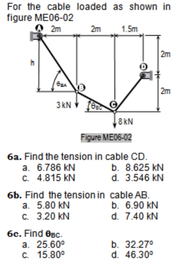 For the cable loaded as shown in
figure ME06-02
2m
2m
1.5m
2m
2m
3 kN
8kN
Figure ME06-02
6a. Find the tension in cable CD.
a. 6.786 kN
C. 4.815 kN
b. 8.625 kN
d. 3.546 kN
6b. Find the tension in cable AB.
a. 5.80 kN
C. 3.20 kN
b. 6.90 kN
d. 7.40 kN
6c. Find OBc.
a. 25.60°
C. 15.80°
b. 32.27°
d. 46.30°
