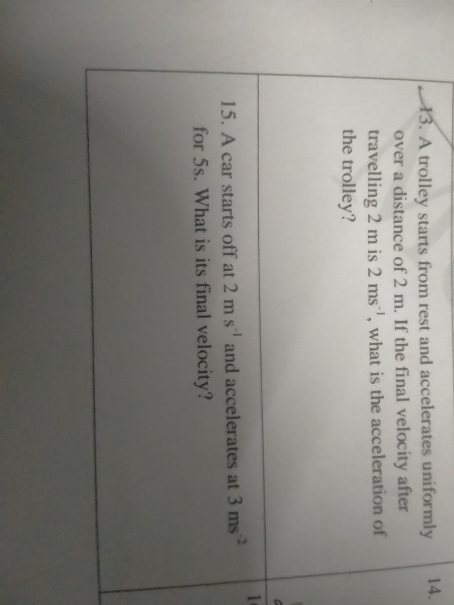 14.
13. A trolley starts from rest and accelerates uniformly
over a distance of 2 m. If the final velocity after
travelling 2 m is 2 ms', what is the acceleration of
the trolley?
15. A car starts off at 2 m s and accelerates at 3 ms
for 5s. What is its final velocity?
