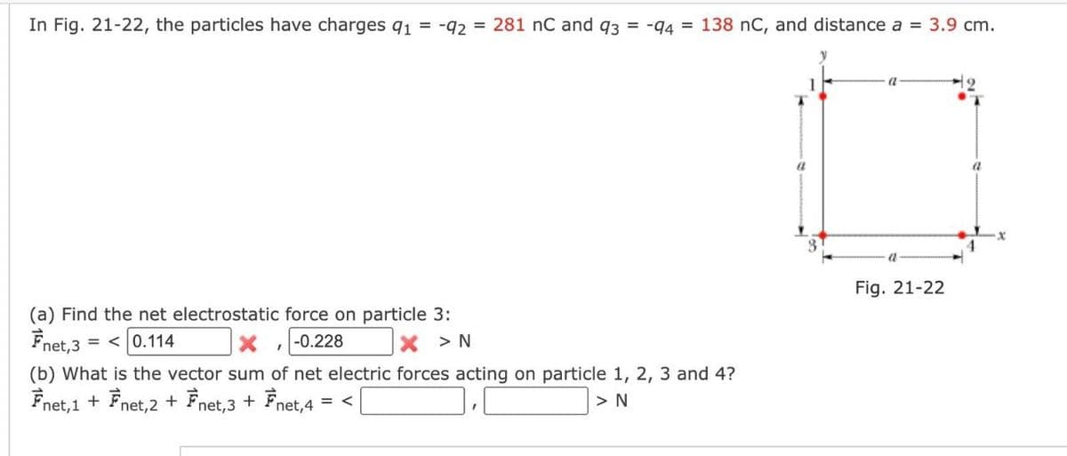 In Fig. 21-22, the particles have charges 9₁ = -92 = 281 nC and 93 = -94 = 138 nC, and distance a = 3.9 cm.
(a) Find the net electrostatic force on particle 3:
Fnet, 3 =< 0.114
-0.228
X > N
I
(b) What is the vector sum of net electric forces acting on particle 1, 2, 3 and 4?
Fnet, 1 + Fnet, 2 + Fnet,3 + Fnet,4 = <
> N
a
Fig. 21-22
a
X