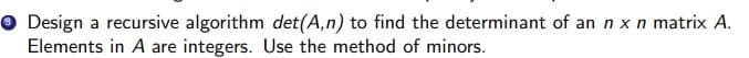 O Design a recursive algorithm det(A,n) to find the determinant of an n x n matrix A.
Elements in A are integers. Use the method of minors.
