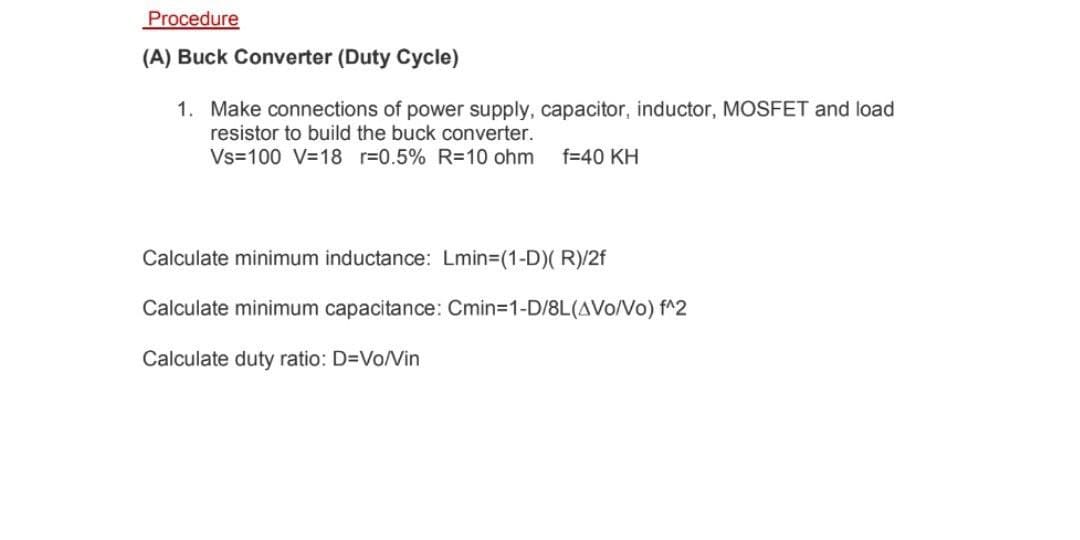 Procedure
(A) Buck Converter (Duty Cycle)
1. Make connections of power supply, capacitor, inductor, MOSFET and load
resistor to build the buck converter.
Vs=100 V=18 r=0.5% R=10 ohm
f=40 KH
Calculate minimum inductance: Lmin=(1-D)( R)/2f
Calculate minimum capacitance: Cmin=D1-D/8L(AVo/Vo) f^2
Calculate duty ratio: D=Vo/Vin
