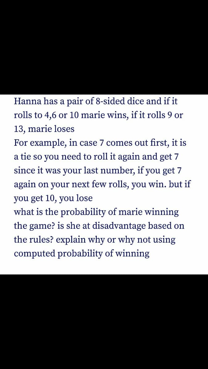 Hanna has a pair of 8-sided dice and if it
rolls to 4,6 or 10 marie wins, if it rolls 9 or
13, marie loses
For example,
case 7 comes out first, it is
a tie so you need to roll it again and get 7
since it was your last number, if you get 7
again on your next few rolls, you win. but if
you get 10, you lose
what is the probability of marie winning
the game? is she at disadvantage based on
the rules? explain why or why not using
computed probability of winning
